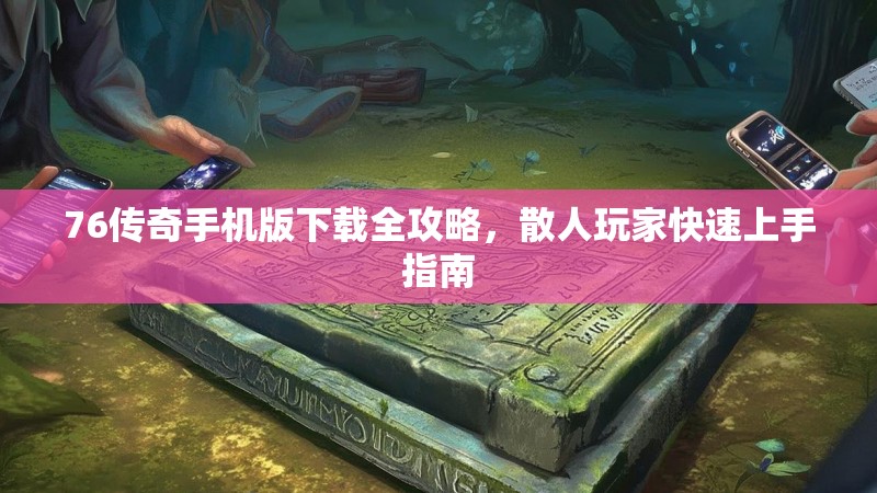 76传奇手机版下载全攻略,散人玩家快速上手指南