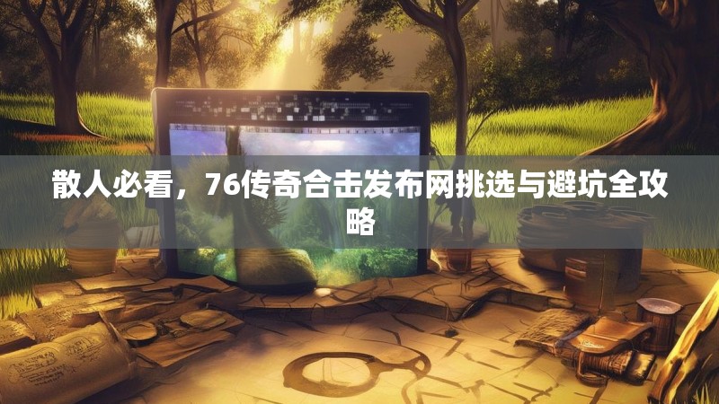 散人必看，76传奇合击发布网挑选与避坑全攻略