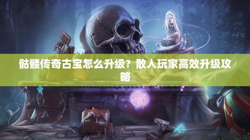 骷髅传奇古宝怎么升级?散人玩家高效升级攻略