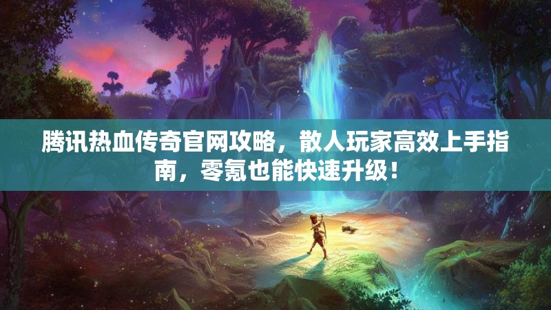 腾讯热血传奇官网攻略，散人玩家高效上手指南，零氪也能快速升级！