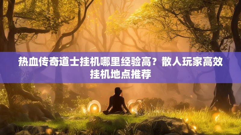 热血传奇道士挂机哪里经验高？散人玩家高效挂机地点推荐