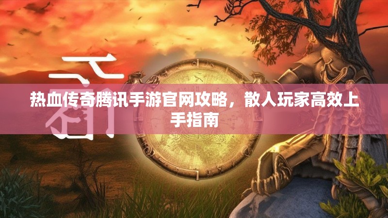 热血传奇腾讯手游官网攻略,散人玩家高效上手指南