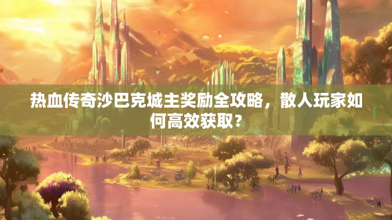 热血传奇沙巴克城主奖励全攻略,散人玩家如何高效获取?