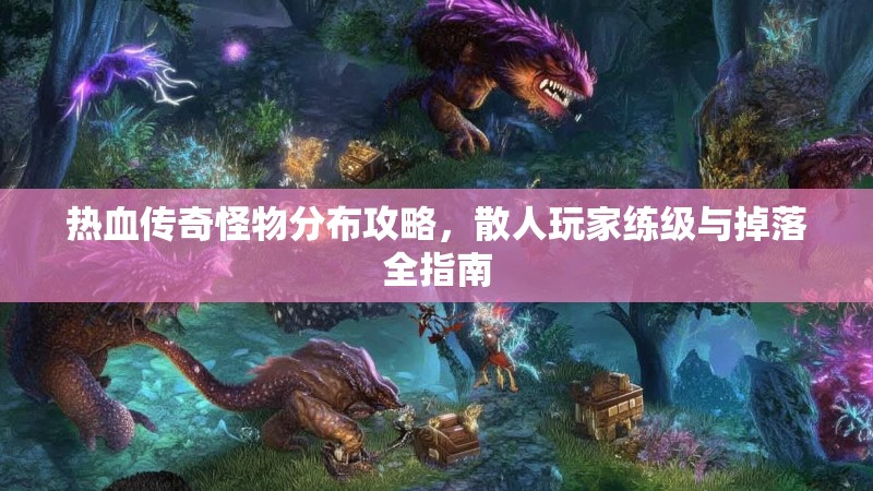 热血传奇怪物分布攻略，散人玩家练级与掉落全指南