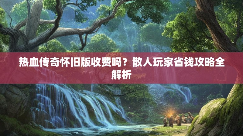 热血传奇怀旧版收费吗？散人玩家省钱攻略全解析