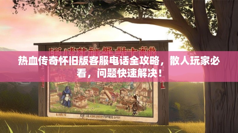 热血传奇怀旧版客服电话全攻略,散人玩家必看,问题快速解决!
