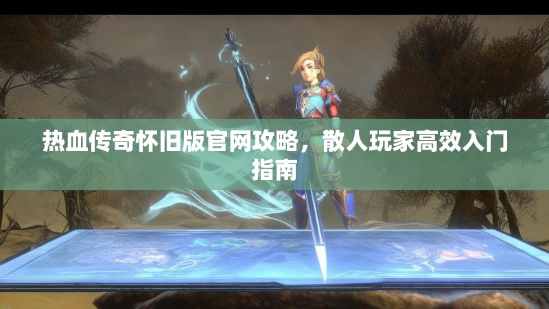 热血传奇怀旧版官网攻略,散人玩家高效入门指南