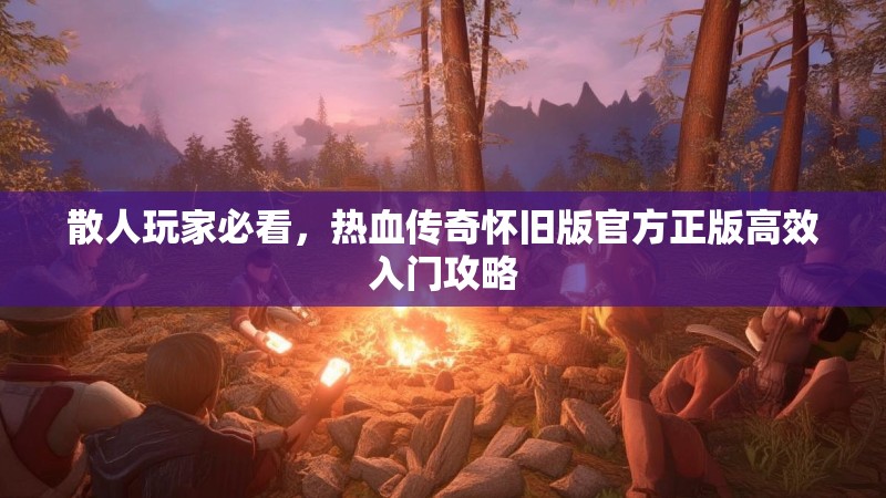 散人玩家必看,热血传奇怀旧版官方正版高效入门攻略