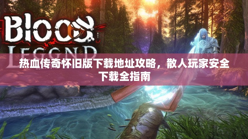 热血传奇怀旧版下载地址攻略,散人玩家安全下载全指南