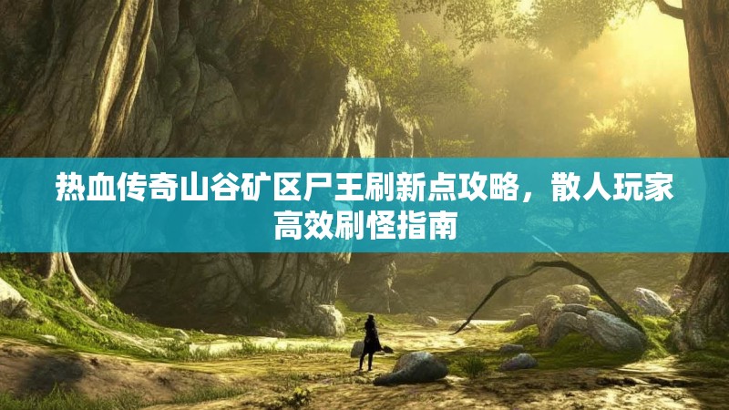 热血传奇山谷矿区尸王刷新点攻略，散人玩家高效刷怪指南