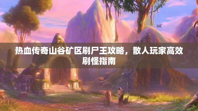 热血传奇山谷矿区刷尸王攻略,散人玩家高效刷怪指南