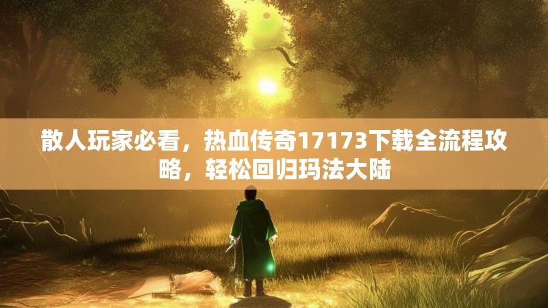 散人玩家必看,热血传奇17173下载全流程攻略,轻松回归玛法大陆