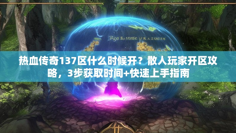 热血传奇137区什么时候开?散人玩家开区攻略,3步获取时间+快速上手指南
