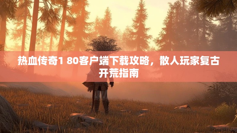 热血传奇1 80客户端下载攻略，散人玩家复古开荒指南
