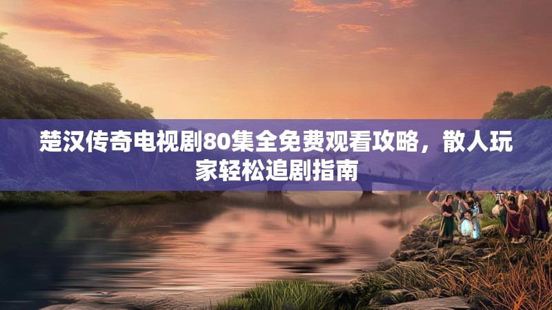 楚汉传奇电视剧80集全免费观看攻略，散人玩家轻松追剧指南