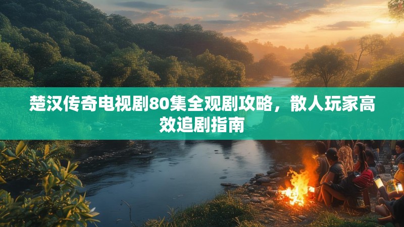 楚汉传奇电视剧80集全观剧攻略，散人玩家高效追剧指南