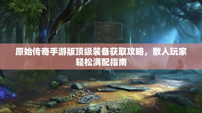 原始传奇手游版顶级装备获取攻略，散人玩家轻松满配指南