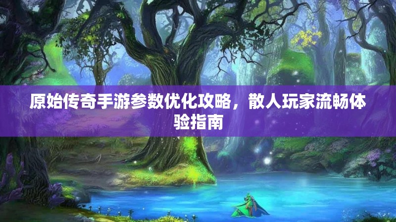 原始传奇手游参数优化攻略，散人玩家流畅体验指南