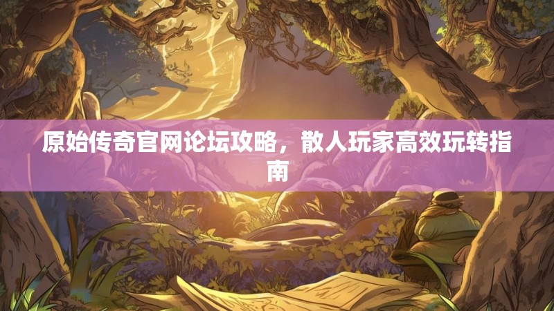 原始传奇官网论坛攻略,散人玩家高效玩转指南