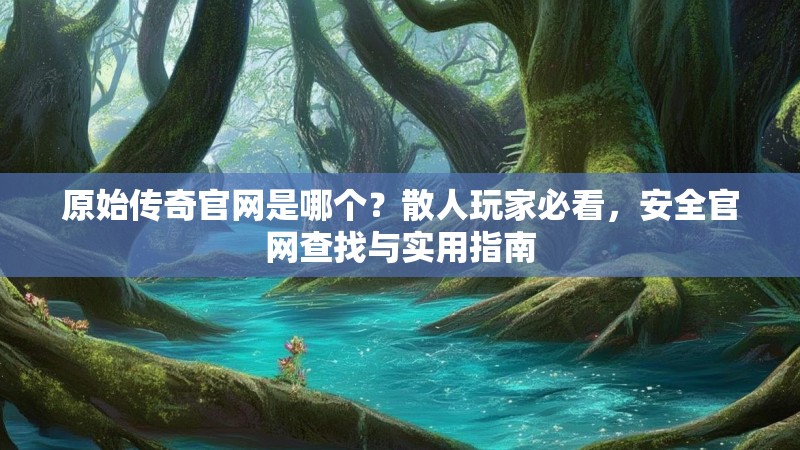原始传奇官网是哪个?散人玩家必看,安全官网查找与实用指南