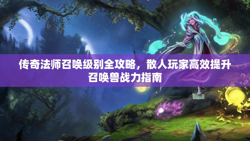 传奇法师召唤级别全攻略，散人玩家高效提升召唤兽战力指南