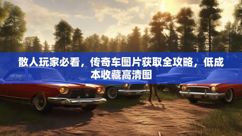 散人玩家必看,传奇车图片获取全攻略,低成本收藏高清图