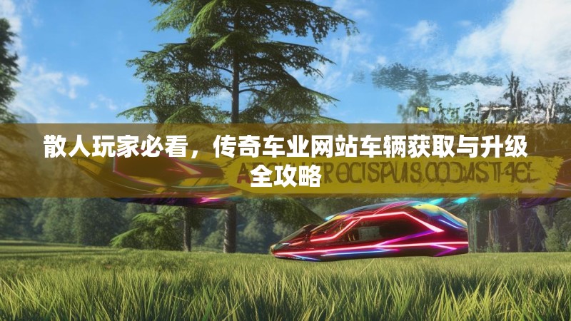 散人玩家必看,传奇车业网站车辆获取与升级全攻略