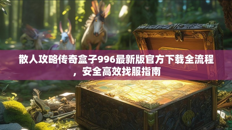 散人攻略传奇盒子996最新版官方下载全流程,安全高效找服指南