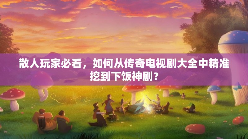 散人玩家必看，如何从传奇电视剧大全中精准挖到下饭神剧？