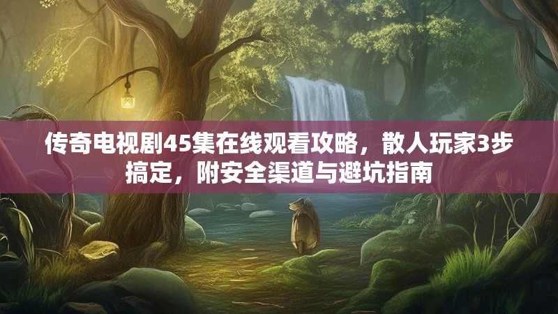 传奇电视剧45集在线观看攻略,散人玩家3步搞定,附安全渠道与避坑指南