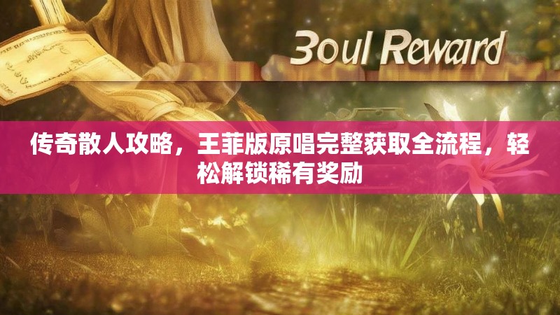 传奇散人攻略,王菲版原唱完整获取全流程,轻松解锁稀有奖励