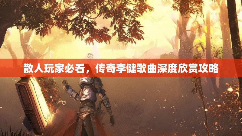 散人玩家必看，传奇李健歌曲深度欣赏攻略
