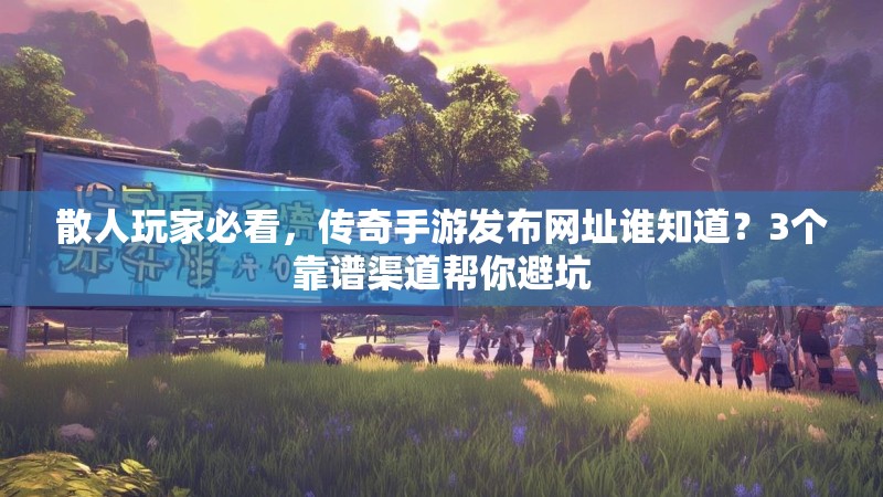 散人玩家必看，传奇手游发布网址谁知道？3个靠谱渠道帮你避坑