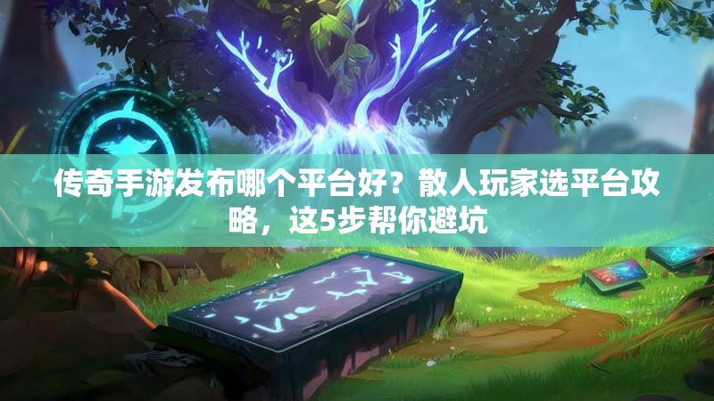 传奇手游发布哪个平台好？散人玩家选平台攻略，这5步帮你避坑
