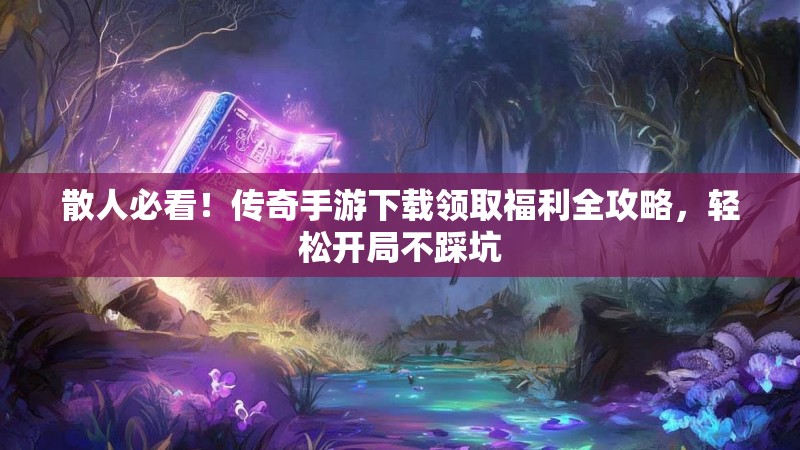 散人必看！传奇手游下载领取福利全攻略，轻松开局不踩坑