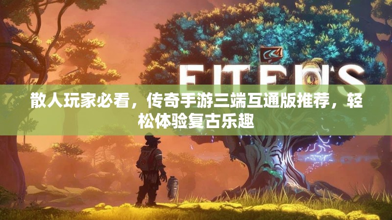 散人玩家必看,传奇手游三端互通版推荐,轻松体验复古乐趣