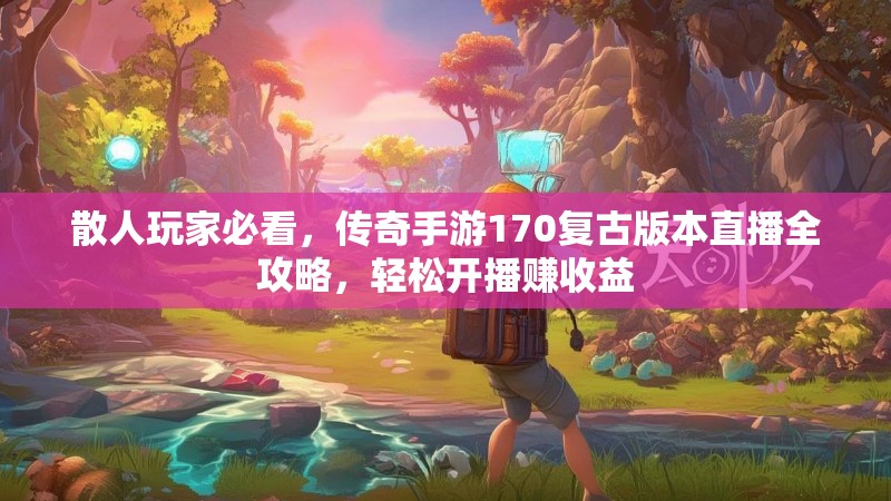 散人玩家必看，传奇手游170复古版本直播全攻略，轻松开播赚收益
