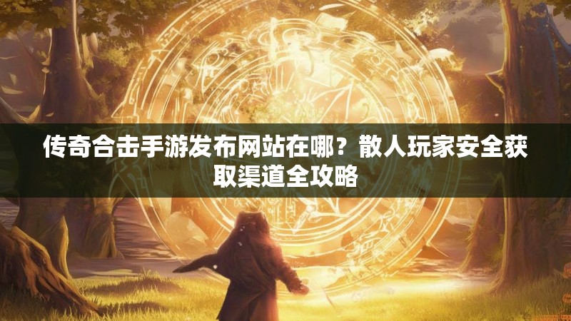 传奇合击手游发布网站在哪?散人玩家安全获取渠道全攻略