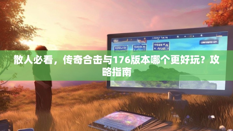 散人必看,传奇合击与176版本哪个更好玩?攻略指南