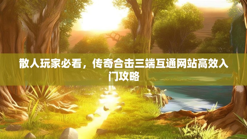 散人玩家必看,传奇合击三端互通网站高效入门攻略