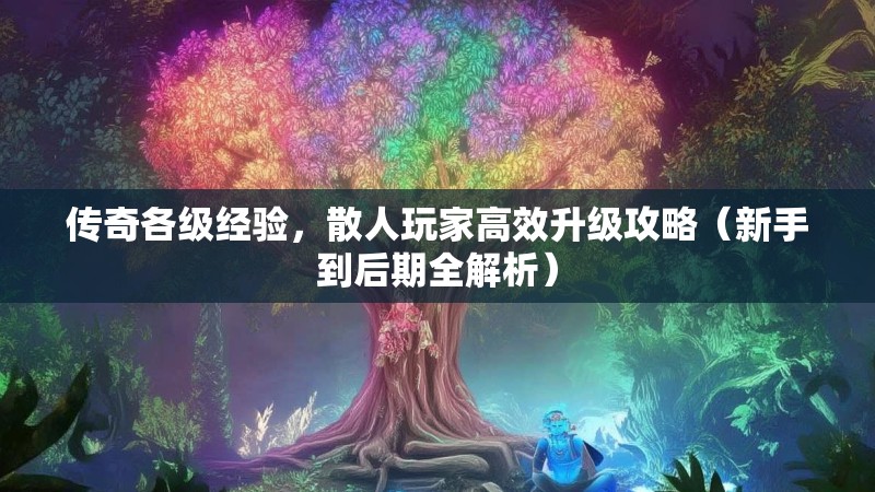 传奇各级经验,散人玩家高效升级攻略(新手到后期全解析)
