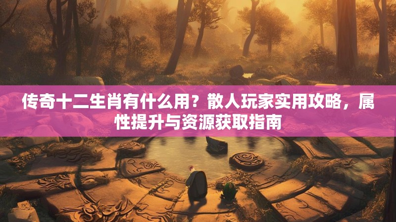 传奇十二生肖有什么用?散人玩家实用攻略,属性提升与资源获取指南