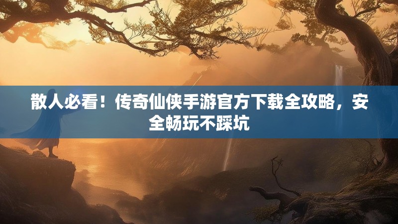 散人必看!传奇仙侠手游官方下载全攻略,安全畅玩不踩坑