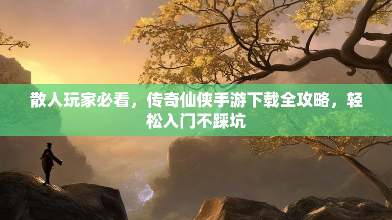 散人玩家必看，传奇仙侠手游下载全攻略，轻松入门不踩坑