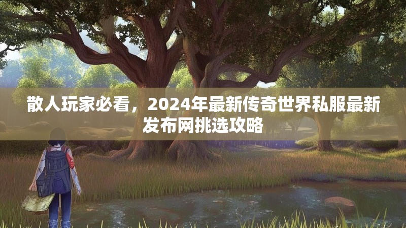 散人玩家必看,2024年最新传奇世界私服最新发布网挑选攻略