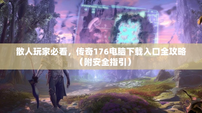 散人玩家必看,传奇176电脑下载入口全攻略(附安全指引)