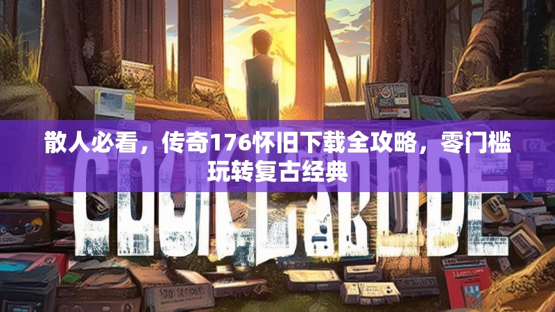 散人必看,传奇176怀旧下载全攻略,零门槛玩转复古经典