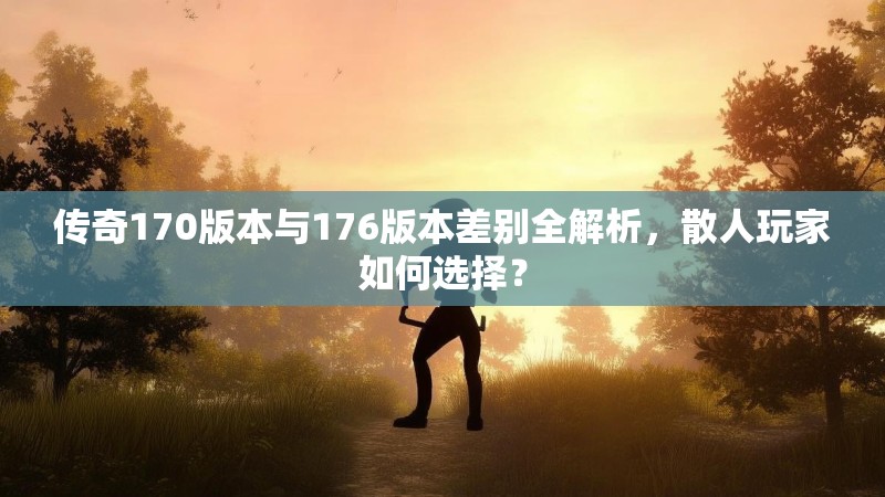 传奇170版本与176版本差别全解析,散人玩家如何选择?