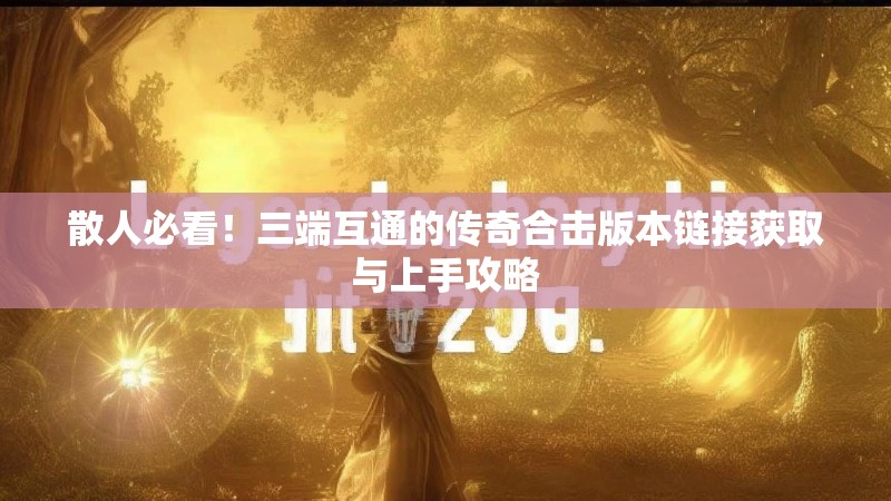 散人必看!三端互通的传奇合击版本链接获取与上手攻略