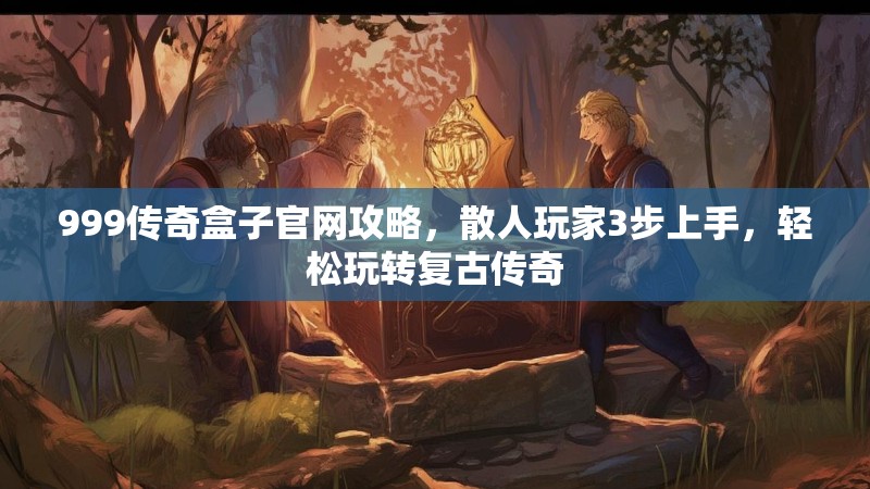 999传奇盒子官网攻略,散人玩家3步上手,轻松玩转复古传奇